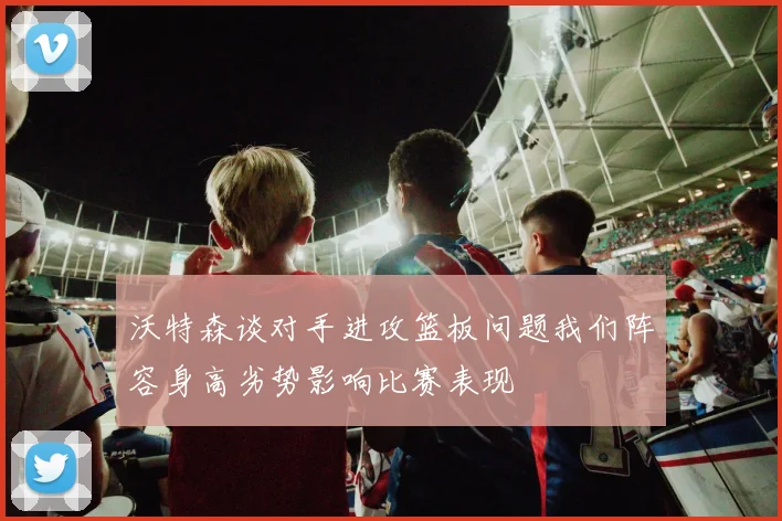 沃特森谈对手进攻篮板问题我们阵容身高劣势影响比赛表现