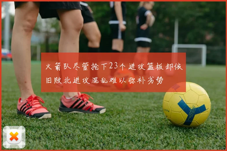 火箭队尽管抢下23个进攻篮板却依旧败北进攻混乱难以弥补劣势