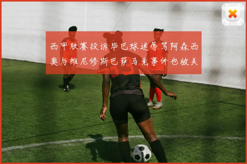西甲联赛投诉毕巴球迷辱骂阿森西奥与维尼修斯巴萨马竞事件也被关注