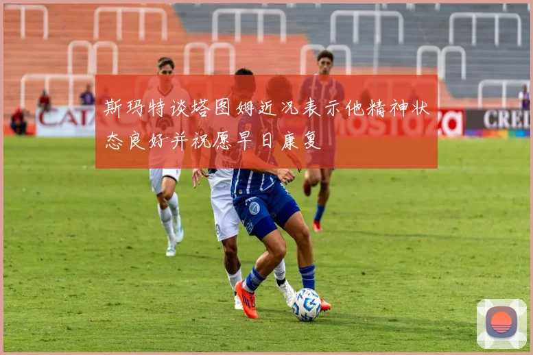 斯玛特谈塔图姆近况表示他精神状态良好并祝愿早日康复
