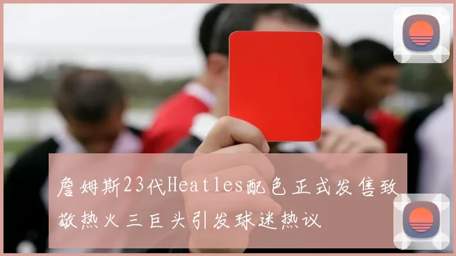 詹姆斯23代Heatles配色正式发售致敬热火三巨头引发球迷热议