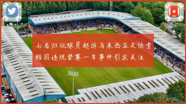 七名归化球员起诉马来西亚足协索赔因违规禁赛一年事件引发关注