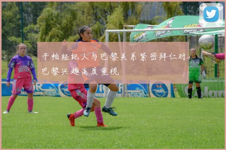 于帕经纪人与巴黎关系紧密拜仁对巴黎兴趣高度重视