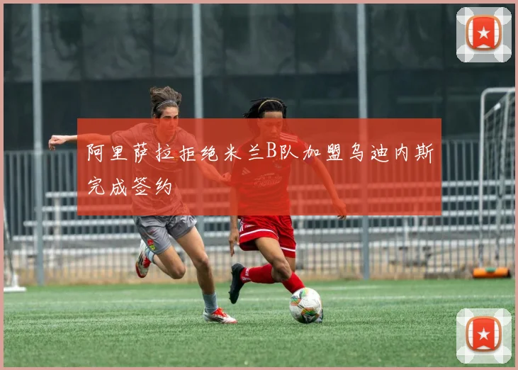 阿里萨拉拒绝米兰B队加盟乌迪内斯完成签约