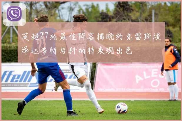 英超27轮最佳阵容揭晓约克雷斯埃泽达洛特与科纳特表现出色