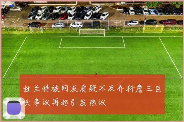 杜兰特被网友质疑不及乔科詹三巨头争议再起引发热议