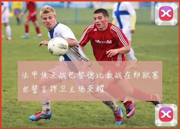 法甲焦点战巴黎德比激战在即欧塞尔誓言捍卫主场荣耀