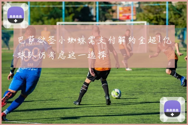 巴萨欲签小蜘蛛需支付解约金超1亿球队仍考虑这一选择