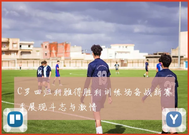 C罗回归利雅得胜利训练场备战新赛季展现斗志与激情