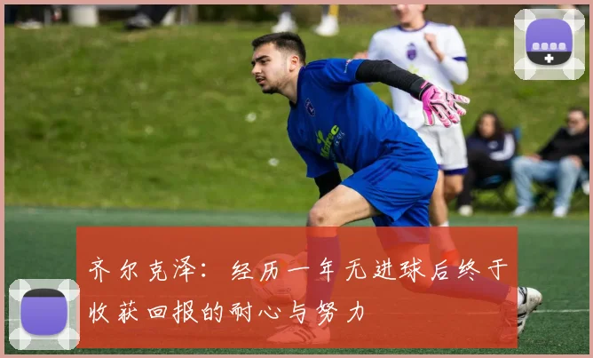 齐尔克泽：经历一年无进球后终于收获回报的耐心与努力