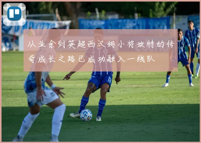 从业余到英超西汉姆小将坎特的传奇成长之路已成功融入一线队