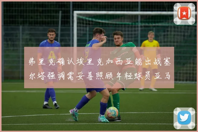 弗里克确认埃里克加西亚能出战塞尔塔强调需妥善照顾年轻球员亚马尔