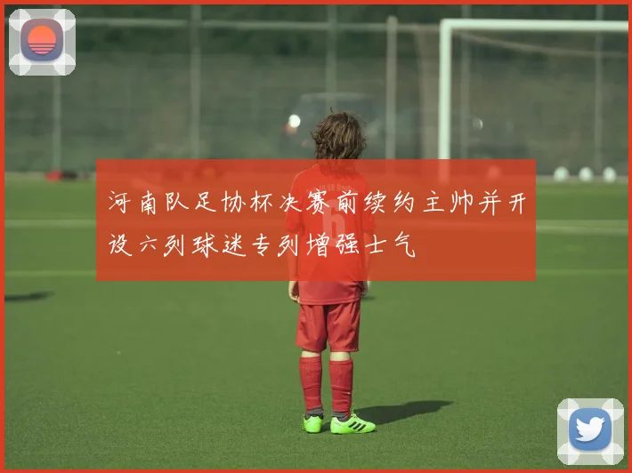 河南队足协杯决赛前续约主帅并开设六列球迷专列增强士气