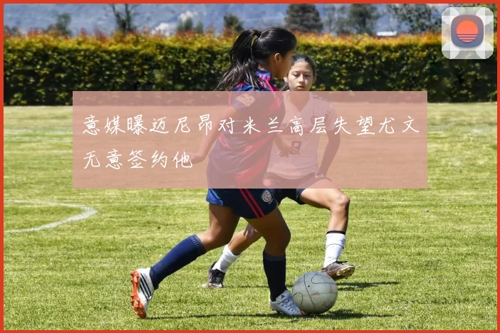 意媒曝迈尼昂对米兰高层失望尤文无意签约他