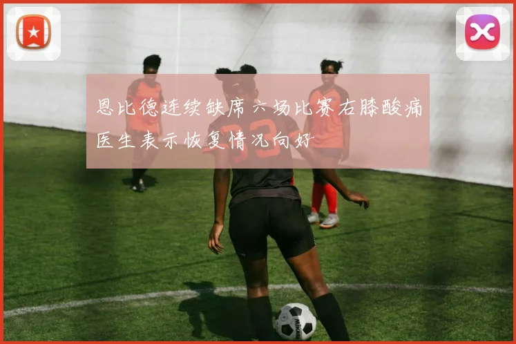 恩比德连续缺席六场比赛右膝酸痛医生表示恢复情况向好