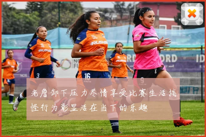 老詹卸下压力尽情享受比赛生活搞怪行为彰显活在当下的乐趣