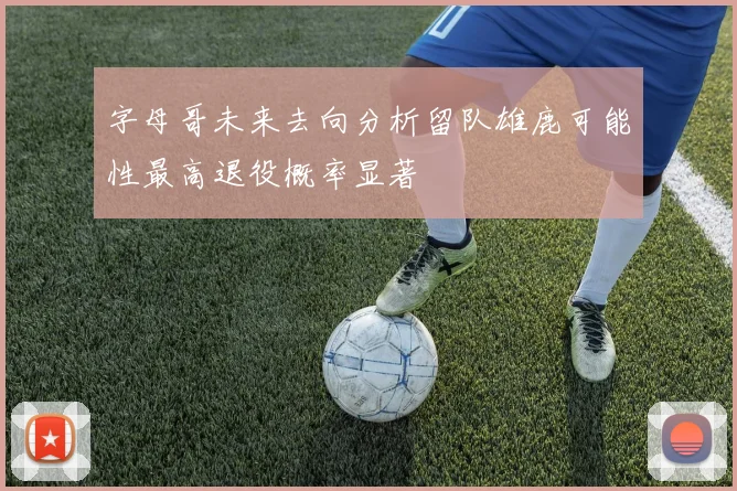 字母哥未来去向分析留队雄鹿可能性最高退役概率显著