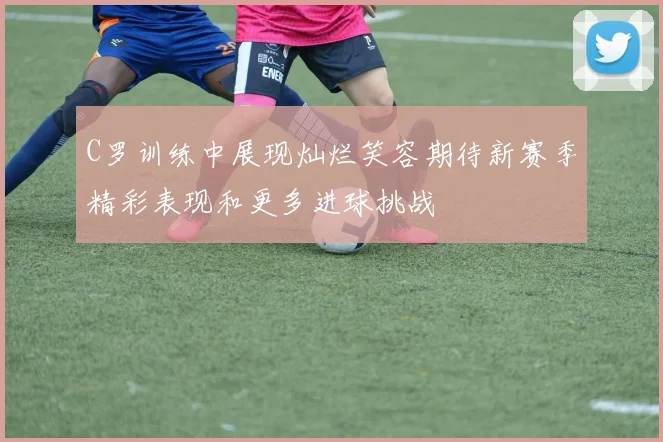 C罗训练中展现灿烂笑容期待新赛季精彩表现和更多进球挑战