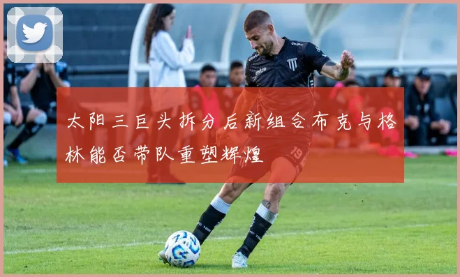 太阳三巨头拆分后新组合布克与格林能否带队重塑辉煌