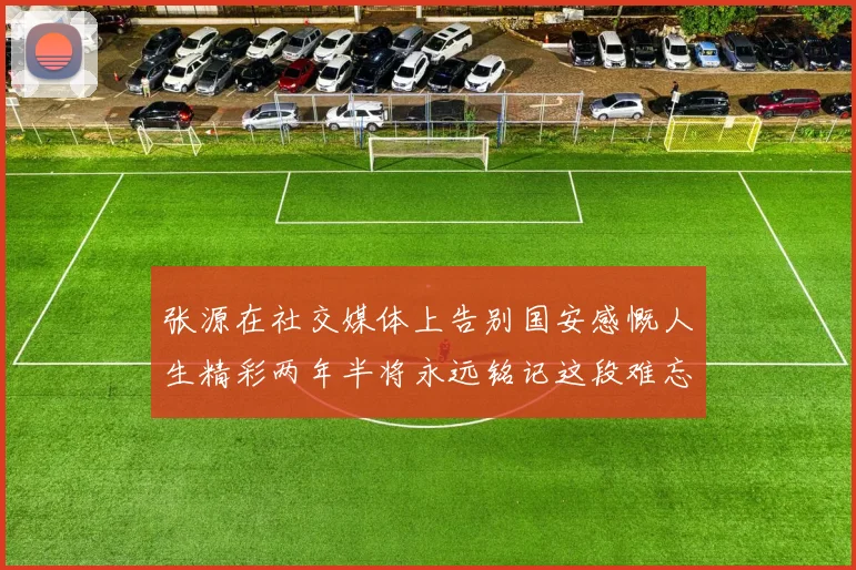张源在社交媒体上告别国安感慨人生精彩两年半将永远铭记这段难忘故事