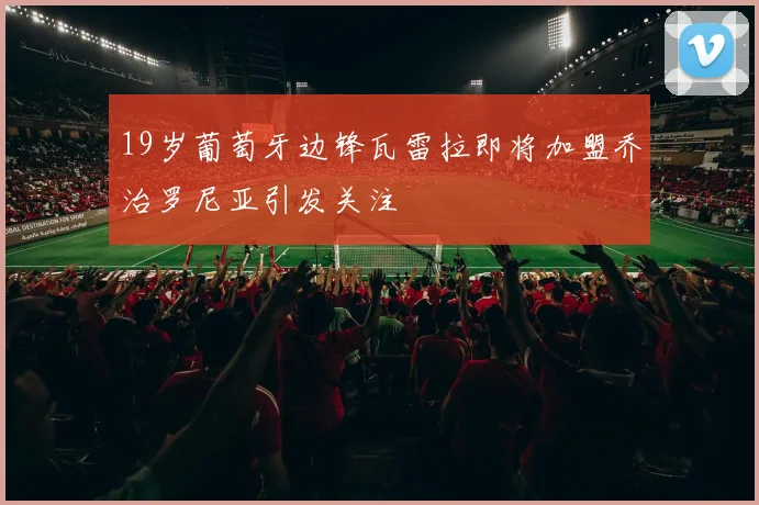 19岁葡萄牙边锋瓦雷拉即将加盟乔治罗尼亚引发关注