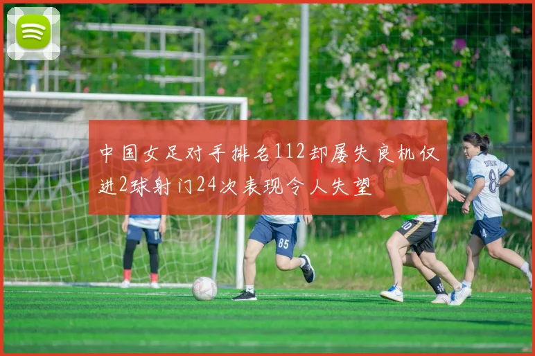 中国女足对手排名112却屡失良机仅进2球射门24次表现令人失望
