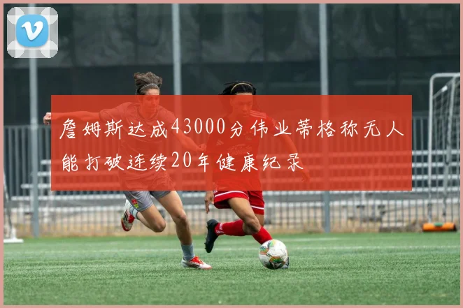 詹姆斯达成43000分伟业蒂格称无人能打破连续20年健康纪录