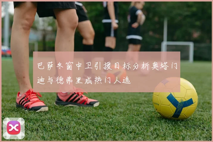 巴萨冬窗中卫引援目标分析奥塔门迪与德弗里成热门人选
